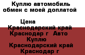 Куплю автомобиль обмен с моей доплатой › Цена ­ 300 000 - Краснодарский край, Краснодар г. Авто » Куплю   . Краснодарский край,Краснодар г.